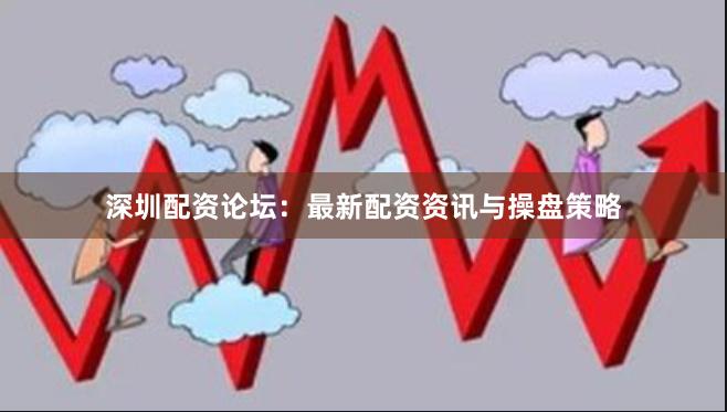 深圳配资论坛：最新配资资讯与操盘策略