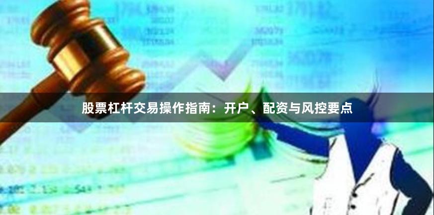 股票杠杆交易操作指南：开户、配资与风控要点