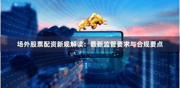 场外股票配资新规解读：最新监管要求与合规要点
