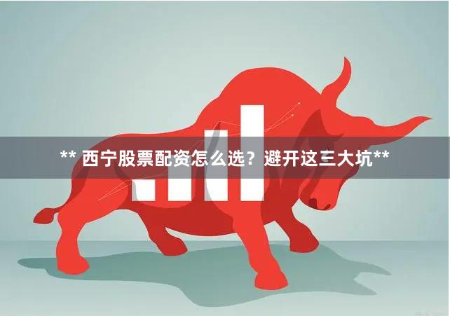 ** 西宁股票配资怎么选？避开这三大坑**